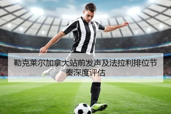 勒克莱尔加拿大站前发声及法拉利排位节奏深度评估